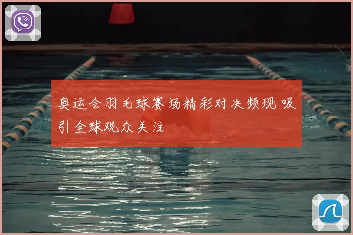 奥运会羽毛球赛场精彩对决频现 吸引全球观众关注