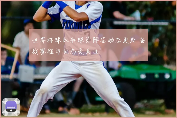 世界杯球队和球员阵容动态更新 备战赛程与状态受关注