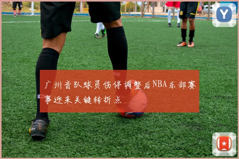 广州音队球员伤停调整后NBA东部赛事迎来关键转折点