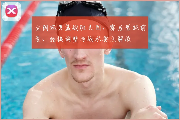 立陶宛男篮战胜美国，赛后晋级前景、轮换调整与战术要点解读