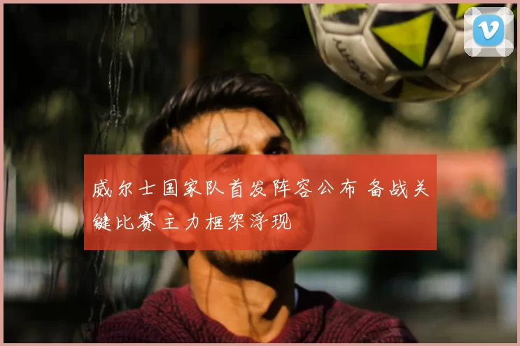 威尔士国家队首发阵容公布 备战关键比赛主力框架浮现