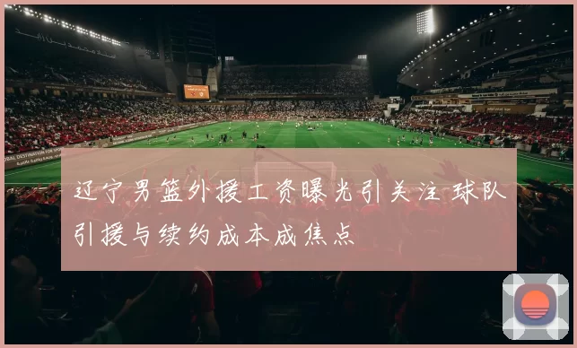 辽宁男篮外援工资曝光引关注 球队引援与续约成本成焦点