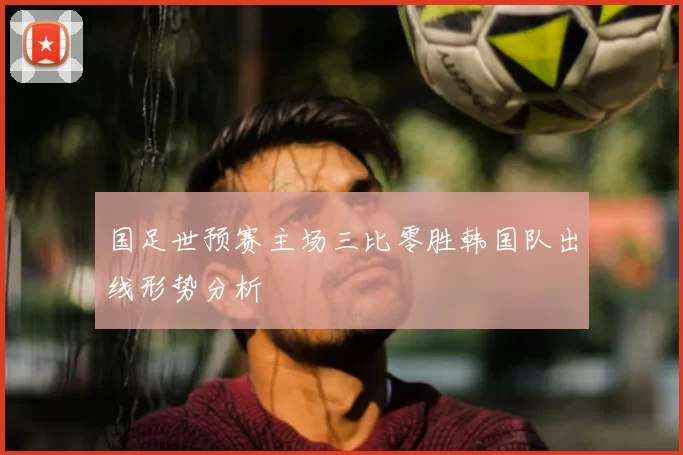 国足世预赛主场三比零胜韩国队出线形势分析