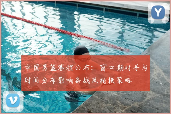 中国男篮赛程公布:窗口期对手与时间分布影响备战及轮换策略
