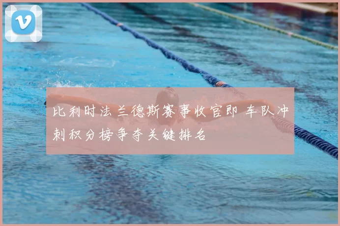 比利时法兰德斯赛事收官即 车队冲刺积分榜争夺关键排名