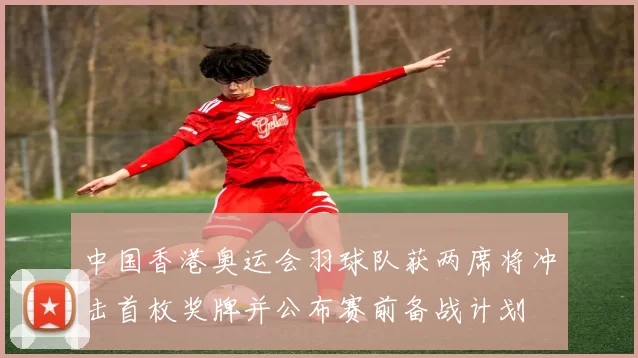 中国香港奥运会羽球队获两席将冲击首枚奖牌并公布赛前备战计划