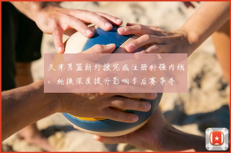 天津男篮新外援完成注册补强内线，轮换深度提升影响季后赛争夺