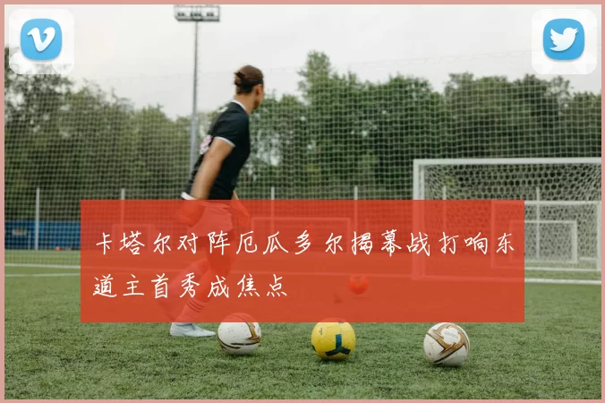 卡塔尔对阵厄瓜多尔揭幕战打响东道主首秀成焦点