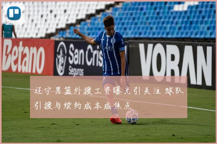 辽宁男篮外援工资曝光引关注 球队引援与续约成本成焦点