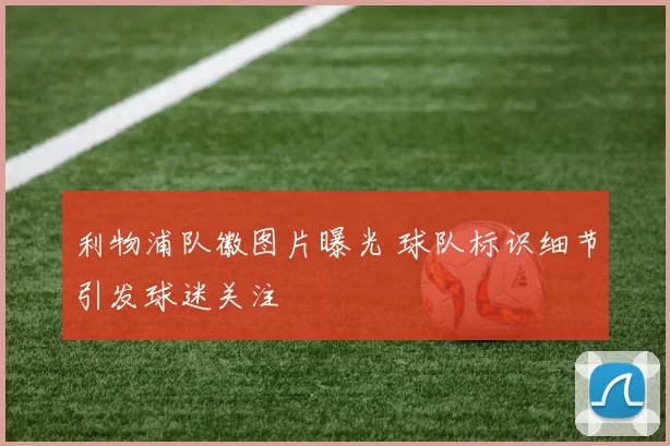 利物浦队徽图片曝光 球队标识细节引发球迷关注