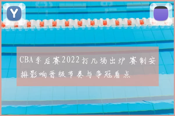 CBA季后赛2022打几场出炉 赛制安排影响晋级节奏与争冠看点