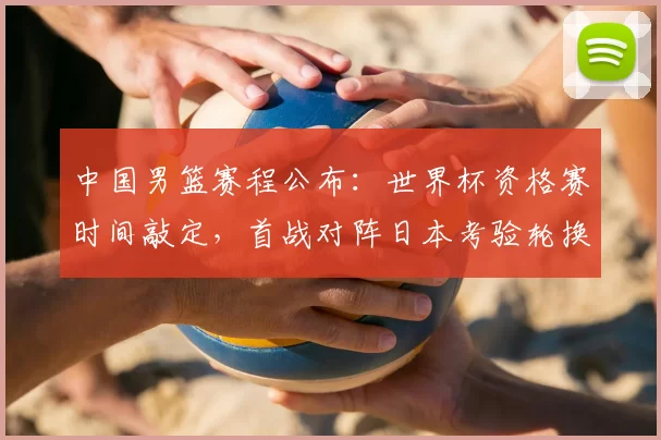中国男篮赛程公布：世界杯资格赛时间敲定，首战对阵日本考验轮换与备战安排
