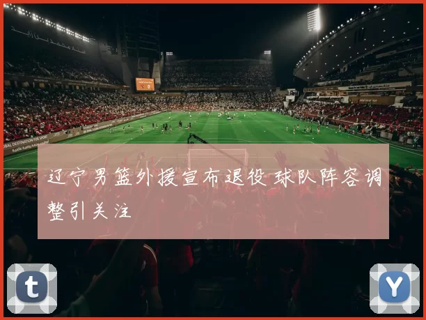辽宁男篮外援宣布退役 球队阵容调整引关注