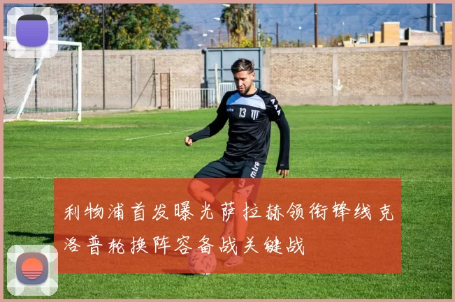 利物浦首发曝光萨拉赫领衔锋线克洛普轮换阵容备战关键战