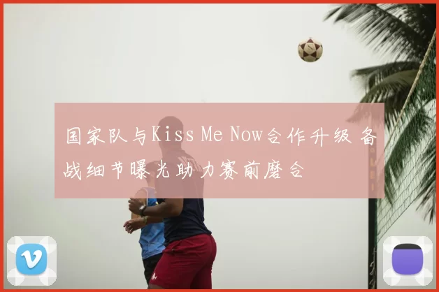国家队与Kiss Me Now合作升级 备战细节曝光助力赛前磨合