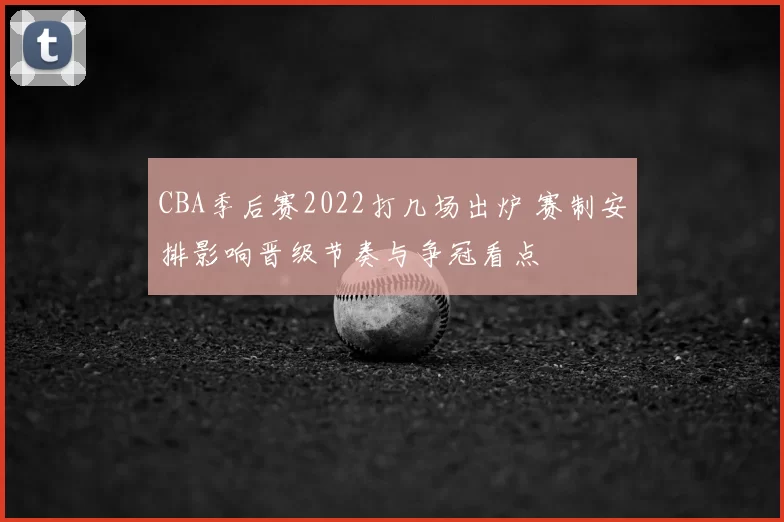 CBA季后赛2022打几场出炉 赛制安排影响晋级节奏与争冠看点