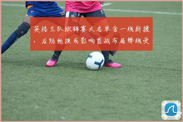 英格兰队欧锦赛大名单含一线新援,后防轮换或影响首战布局锋线受检验