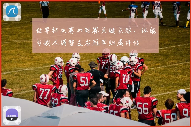 世界杯决赛加时赛关键点球、体能与战术调整左右冠军归属评估