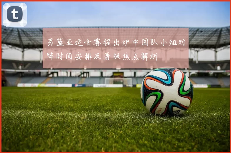 男篮亚运会赛程出炉中国队小组对阵时间安排及晋级焦点解析