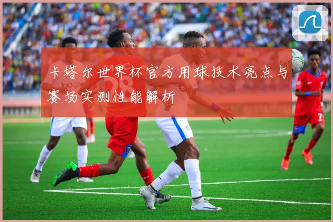 卡塔尔世界杯官方用球技术亮点与赛场实测性能解析