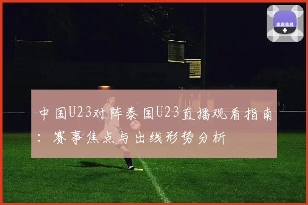 中国U23对阵泰国U23直播观看指南:赛事焦点与出线形势分析