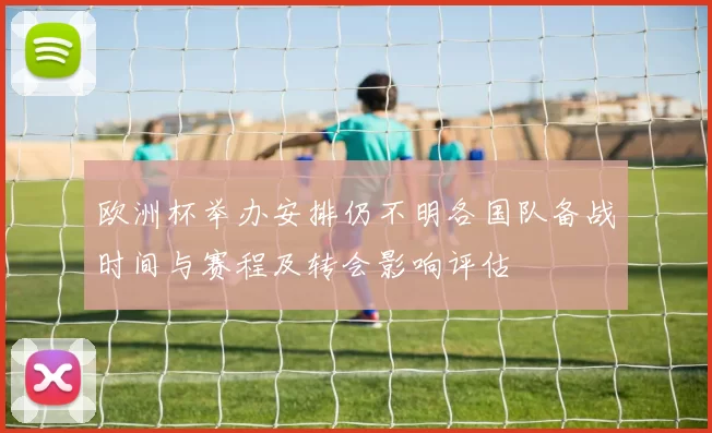 欧洲杯举办安排仍不明各国队备战时间与赛程及转会影响评估