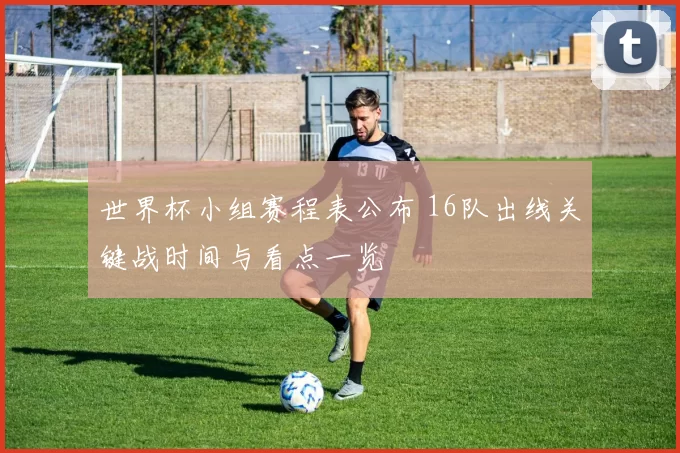 世界杯小组赛程表公布 16队出线关键战时间与看点一览