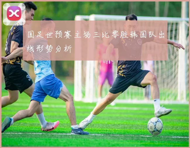 国足世预赛主场三比零胜韩国队出线形势分析