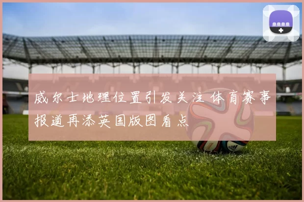 威尔士地理位置引发关注 体育赛事报道再添英国版图看点