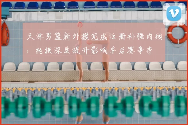 天津男篮新外援完成注册补强内线，轮换深度提升影响季后赛争夺