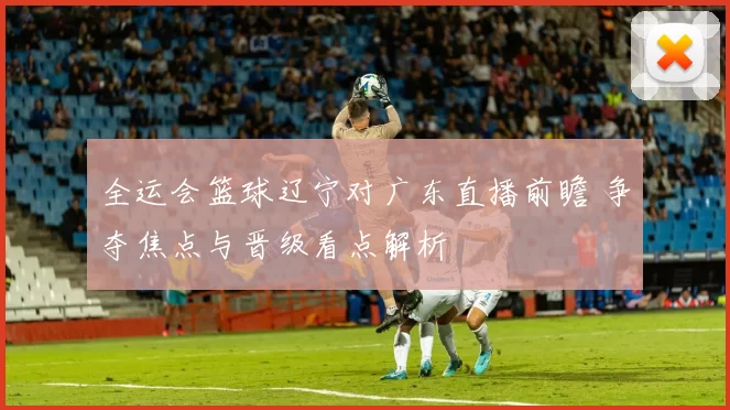 全运会篮球辽宁对广东直播前瞻 争夺焦点与晋级看点解析