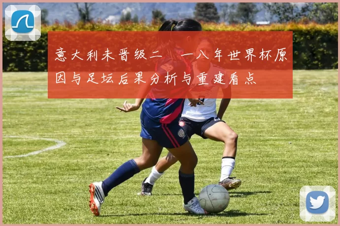 意大利未晋级二〇一八年世界杯原因与足坛后果分析与重建看点
