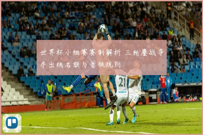 世界杯小组赛赛制解析 三轮鏖战争夺出线名额与晋级规则