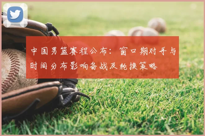 中国男篮赛程公布:窗口期对手与时间分布影响备战及轮换策略