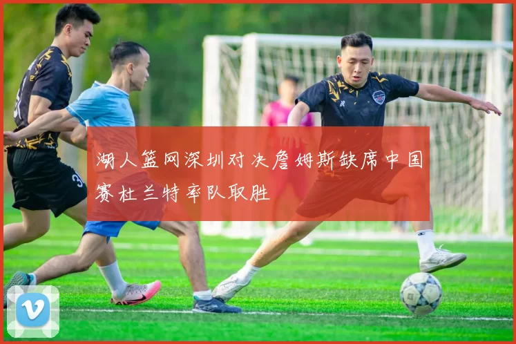 湖人篮网深圳对决詹姆斯缺席中国赛杜兰特率队取胜