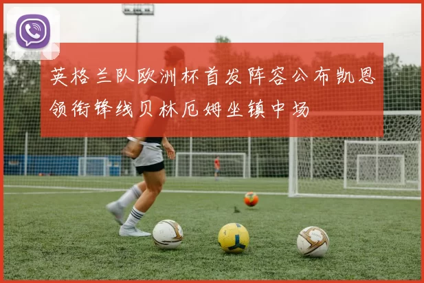 英格兰队欧洲杯首发阵容公布凯恩领衔锋线贝林厄姆坐镇中场