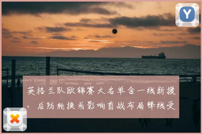 英格兰队欧锦赛大名单含一线新援,后防轮换或影响首战布局锋线受检验
