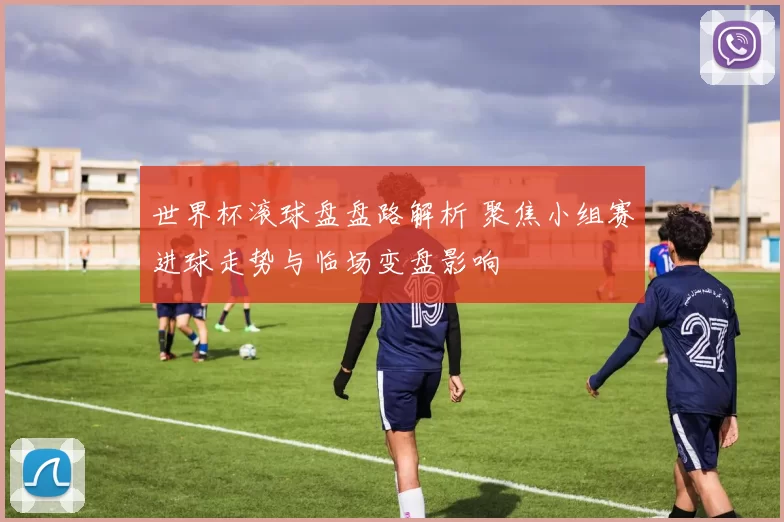 世界杯滚球盘盘路解析 聚焦小组赛进球走势与临场变盘影响