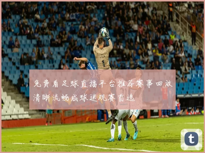 免费看足球直播平台推荐赛事回放清晰流畅成球迷观赛首选