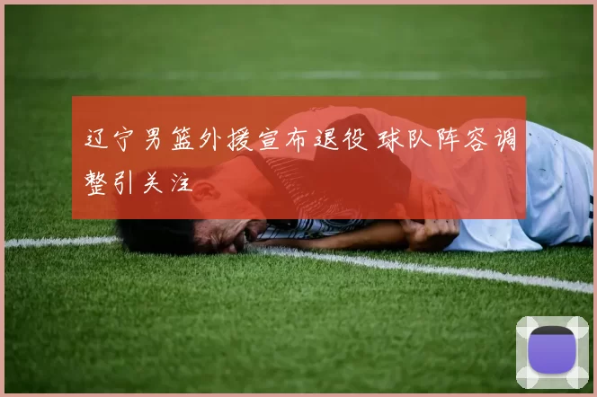 辽宁男篮外援宣布退役 球队阵容调整引关注
