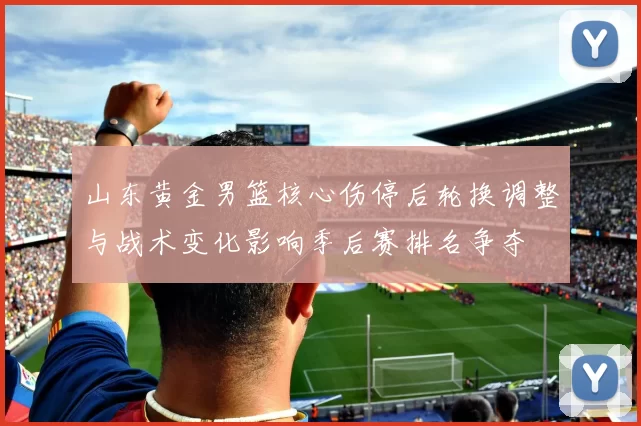 山东黄金男篮核心伤停后轮换调整与战术变化影响季后赛排名争夺