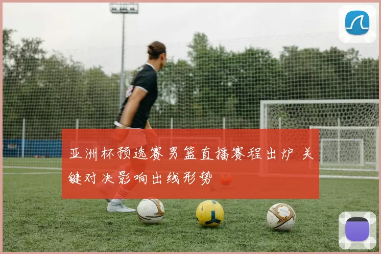 亚洲杯预选赛男篮直播赛程出炉 关键对决影响出线形势