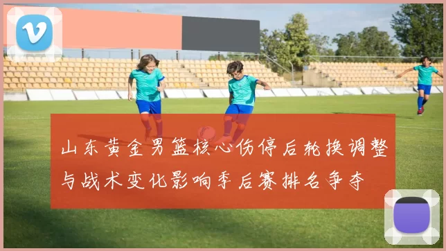 山东黄金男篮核心伤停后轮换调整与战术变化影响季后赛排名争夺