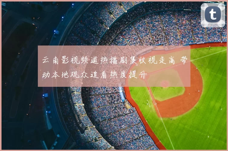 云南影视频道热播剧集收视走高 带动本地观众追看热度提升