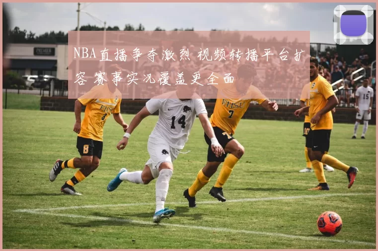 NBA直播争夺激烈 视频转播平台扩容 赛事实况覆盖更全面