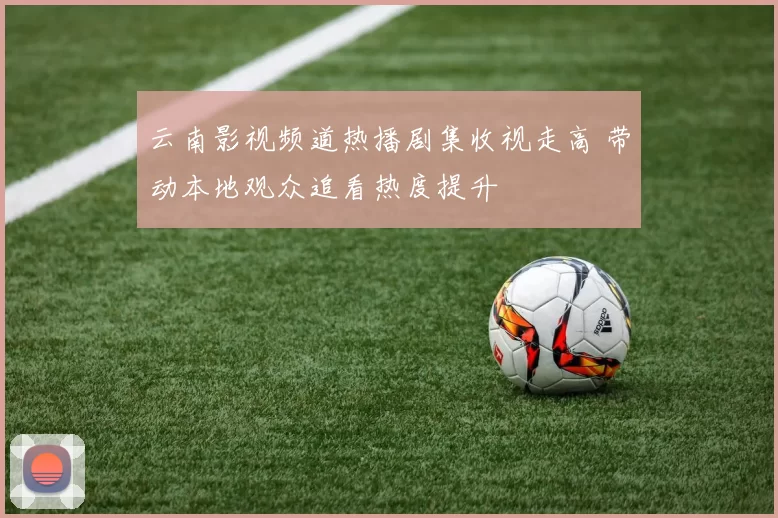 云南影视频道热播剧集收视走高 带动本地观众追看热度提升