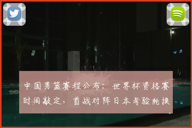 中国男篮赛程公布：世界杯资格赛时间敲定，首战对阵日本考验轮换与备战安排