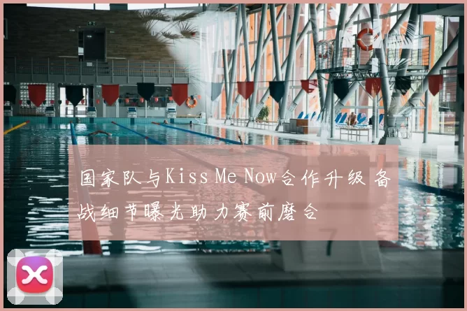 国家队与Kiss Me Now合作升级 备战细节曝光助力赛前磨合